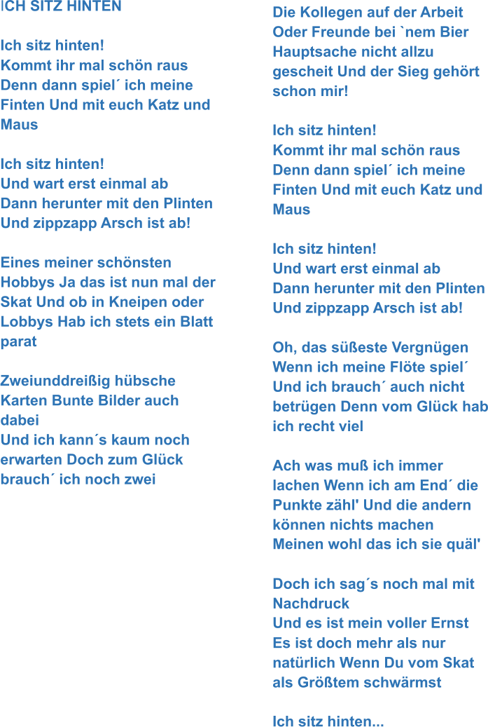 ICH SITZ HINTEN   Ich sitz hinten! Kommt ihr mal schön raus Denn dann spiel´ ich meine Finten Und mit euch Katz und Maus  Ich sitz hinten!  Und wart erst einmal ab Dann herunter mit den Plinten Und zippzapp Arsch ist ab!  Eines meiner schönsten Hobbys Ja das ist nun mal der Skat Und ob in Kneipen oder Lobbys Hab ich stets ein Blatt parat  Zweiunddreißig hübsche Karten Bunte Bilder auch dabei Und ich kann´s kaum noch erwarten Doch zum Glück brauch´ ich noch zwei Die Kollegen auf der Arbeit Oder Freunde bei `nem Bier Hauptsache nicht allzu gescheit Und der Sieg gehört schon mir!  Ich sitz hinten! Kommt ihr mal schön raus Denn dann spiel´ ich meine Finten Und mit euch Katz und Maus  Ich sitz hinten!  Und wart erst einmal ab Dann herunter mit den Plinten Und zippzapp Arsch ist ab!  Oh, das süßeste Vergnügen Wenn ich meine Flöte spiel´ Und ich brauch´ auch nicht betrügen Denn vom Glück hab ich recht viel  Ach was muß ich immer lachen Wenn ich am End´ die Punkte zähl' Und die andern können nichts machen Meinen wohl das ich sie quäl'   Doch ich sag´s noch mal mit Nachdruck Und es ist mein voller Ernst Es ist doch mehr als nur natürlich Wenn Du vom Skat als Größtem schwärmst  Ich sitz hinten...